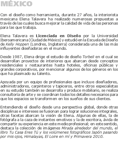 MÉXICO Con el diseño como herramienta, durante 27 años, la interiorista mexicana Elena Talavera ha realizado numerosas propuestas a través de las cuales busca mejorar la calidad de vida de las personas para las que trabaja. Elena Talavera es Licenciada en Diseño por la Universidad Iberoamericana (Ciudad de México) y estudió en la Escuela de Diseño de Kelly Hoppen (Londres, Inglaterra) considerada una de las más influyentes diseñadoras en el mundo. Desde 1987, Elena dirige el estudio de diseño Torbeli en el cual se desarrollan proyectos de interiores que abarcan desde conceptos residenciales y restaurantes hasta hoteles, oficinas públicas y grandes corporativos, por mencionar algunos de los géneros en los que ha plasmado su talento. Apoyada por un equipo de profesionales que incluye diseñadores, administradores, carpinteros y tapiceros, entre otros especialistas en su estudio también se desarrolla y produce mobiliario, se realiza consultoría de arte y se coordinan todos los detalles necesarios para que los espacios se transformen en los sueños de sus clientes. Entendiendo el diseño desde una perspectiva global, donde otras disciplinas e intereses se fusionan para lograr soluciones integrales, otras facetas abarcan la visión de Elena. Algunas de ellas, la de fotógrafa a la caza de instantes emotivos y la de escritora, ávida de compartir su experiencia en este medio profesional; en este sentido, destaca la colección de imágenes Mirada alrededor del mundo, el libro Tu Casa Eres Tú y los volúmenes fotográficos Japón pasando por mis ojos, Himalayas, El Loire en mí y Primavera 2010. 