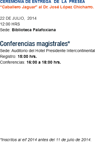 CEREMONIA DE ENTREGA DE LA PRESEA “Caballero Jaguar” al Dr. José López Chicharro. 22 DE JULIO, 2014
12:00 HRS
Sede: Biblioteca Palafoxiana Conferencias magistrales* Sede: Auditorio del Hotel Presidente Intercontinental
Registro: 15:00 hrs. Conferencias: 16:00 a 18:00 hrs. *Inscritos al eif 2014 antes del 11 de julio de 2014. 
